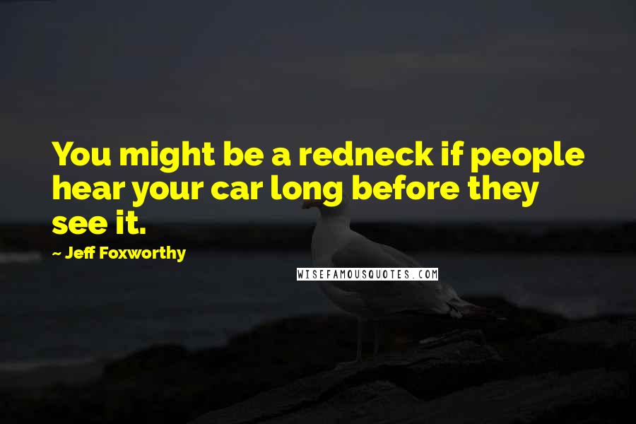 Jeff Foxworthy Quotes: You might be a redneck if people hear your car long before they see it.