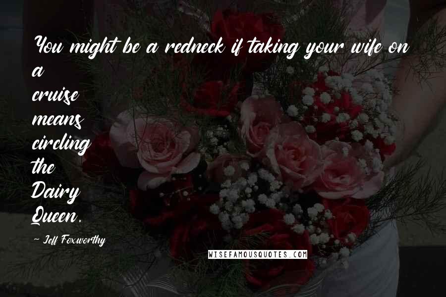 Jeff Foxworthy Quotes: You might be a redneck if taking your wife on a cruise means circling the Dairy Queen.