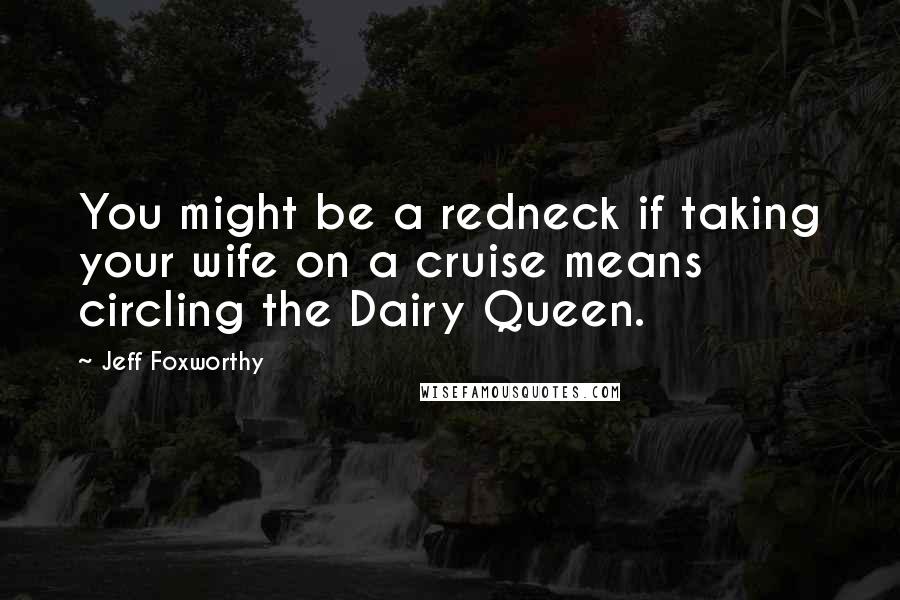 Jeff Foxworthy Quotes: You might be a redneck if taking your wife on a cruise means circling the Dairy Queen.