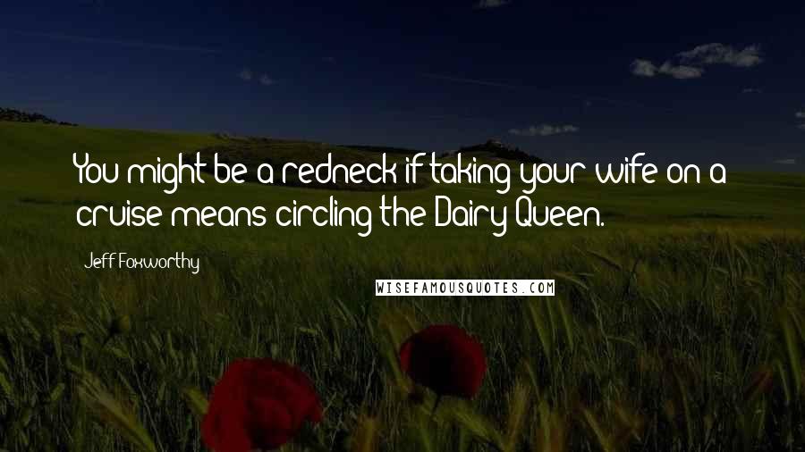 Jeff Foxworthy Quotes: You might be a redneck if taking your wife on a cruise means circling the Dairy Queen.