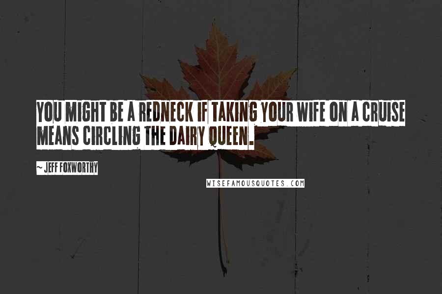 Jeff Foxworthy Quotes: You might be a redneck if taking your wife on a cruise means circling the Dairy Queen.