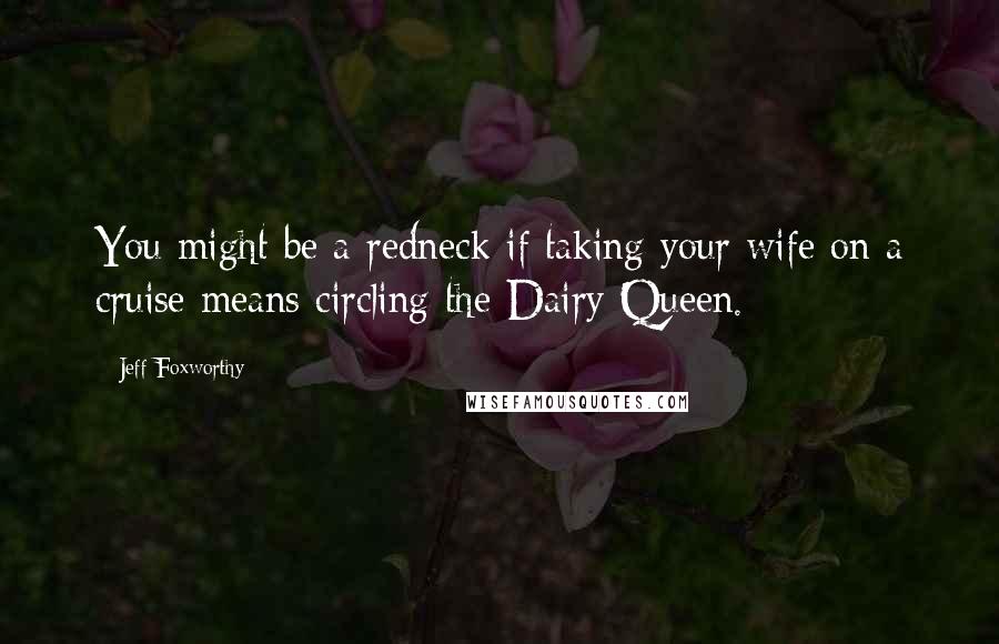 Jeff Foxworthy Quotes: You might be a redneck if taking your wife on a cruise means circling the Dairy Queen.