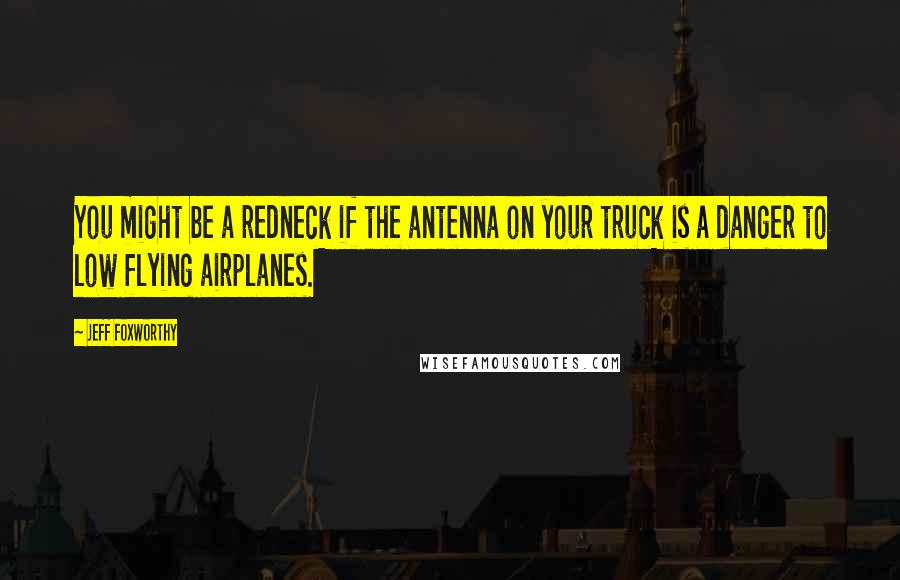 Jeff Foxworthy Quotes: You might be a redneck if the antenna on your truck is a danger to low flying airplanes.