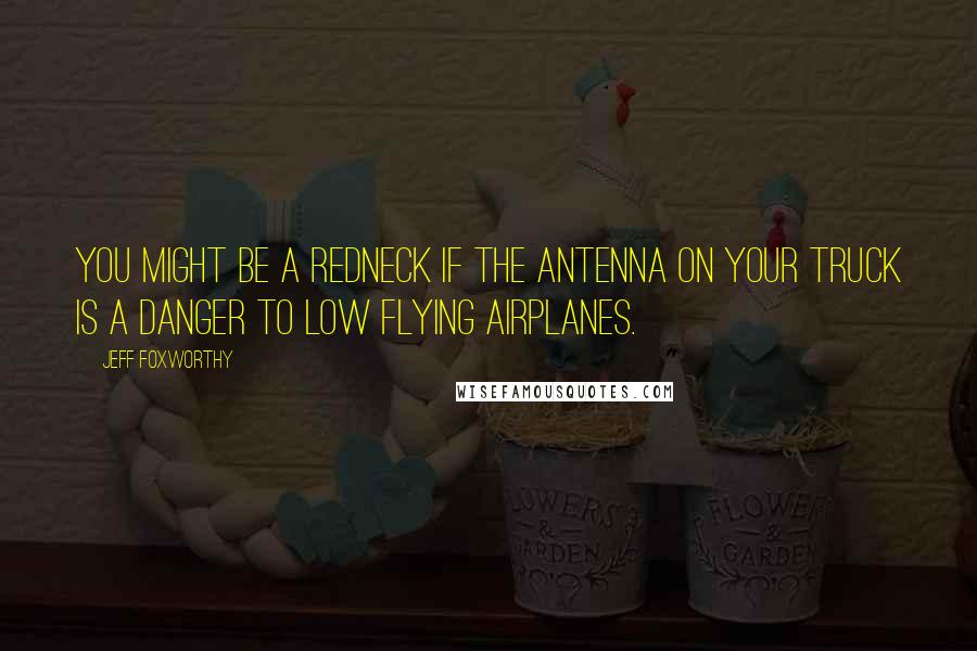 Jeff Foxworthy Quotes: You might be a redneck if the antenna on your truck is a danger to low flying airplanes.