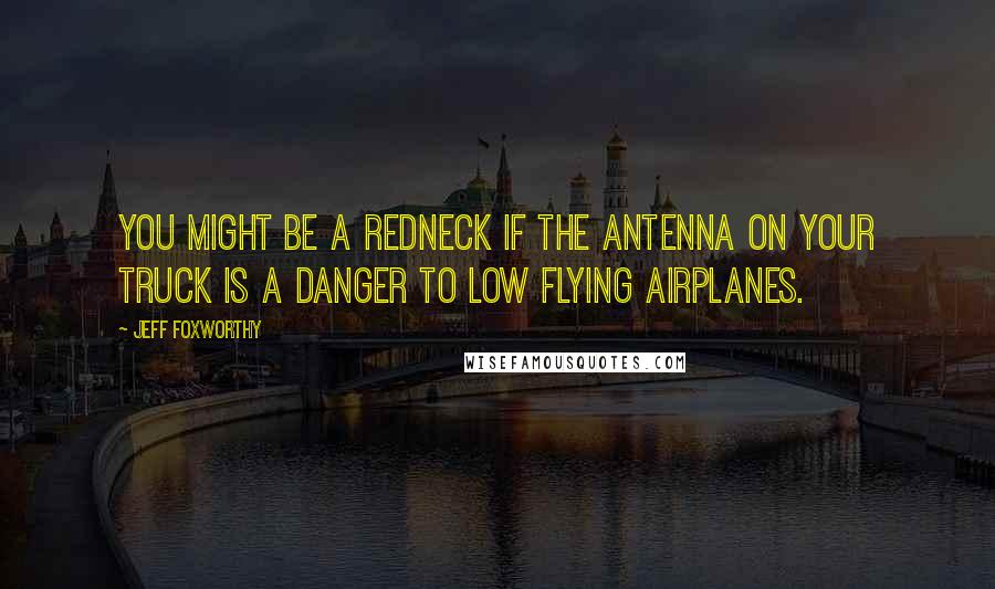 Jeff Foxworthy Quotes: You might be a redneck if the antenna on your truck is a danger to low flying airplanes.
