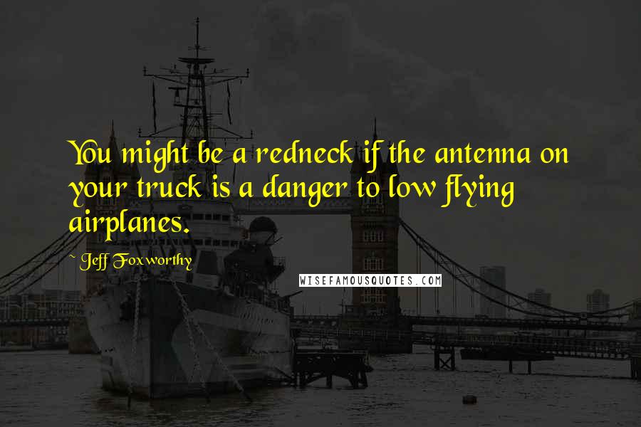 Jeff Foxworthy Quotes: You might be a redneck if the antenna on your truck is a danger to low flying airplanes.