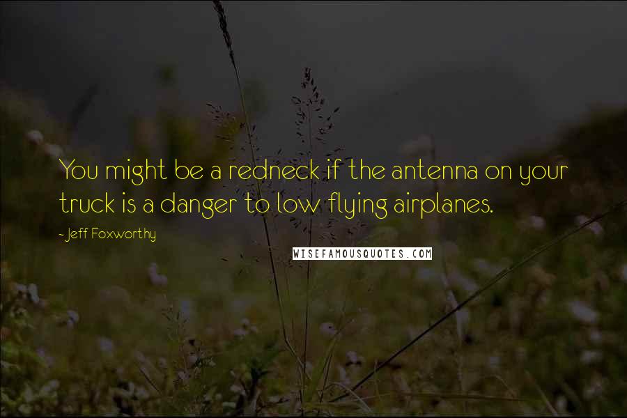 Jeff Foxworthy Quotes: You might be a redneck if the antenna on your truck is a danger to low flying airplanes.