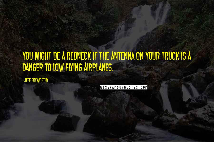 Jeff Foxworthy Quotes: You might be a redneck if the antenna on your truck is a danger to low flying airplanes.