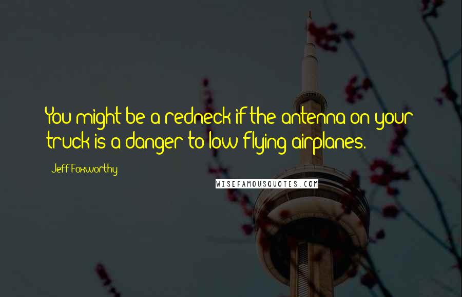 Jeff Foxworthy Quotes: You might be a redneck if the antenna on your truck is a danger to low flying airplanes.