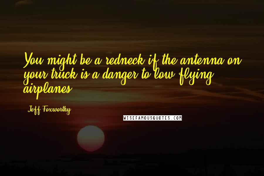 Jeff Foxworthy Quotes: You might be a redneck if the antenna on your truck is a danger to low flying airplanes.