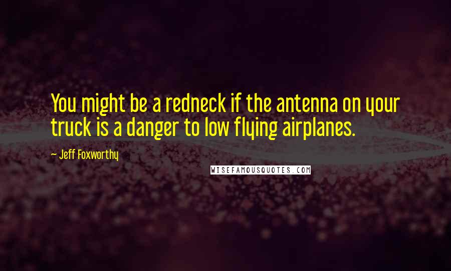 Jeff Foxworthy Quotes: You might be a redneck if the antenna on your truck is a danger to low flying airplanes.