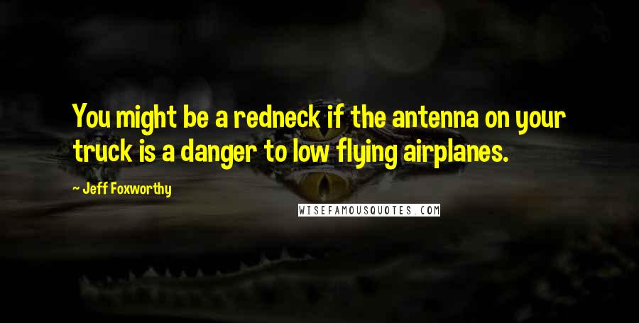 Jeff Foxworthy Quotes: You might be a redneck if the antenna on your truck is a danger to low flying airplanes.