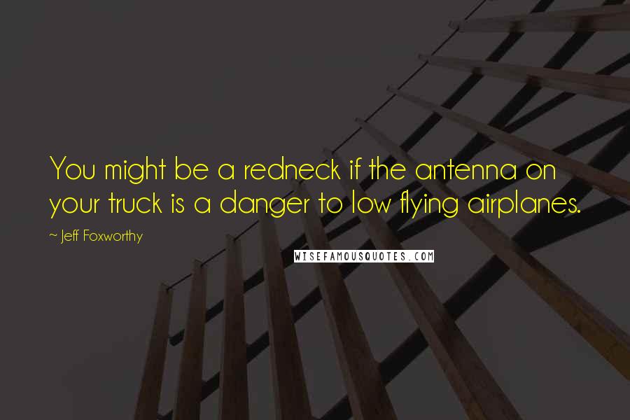 Jeff Foxworthy Quotes: You might be a redneck if the antenna on your truck is a danger to low flying airplanes.