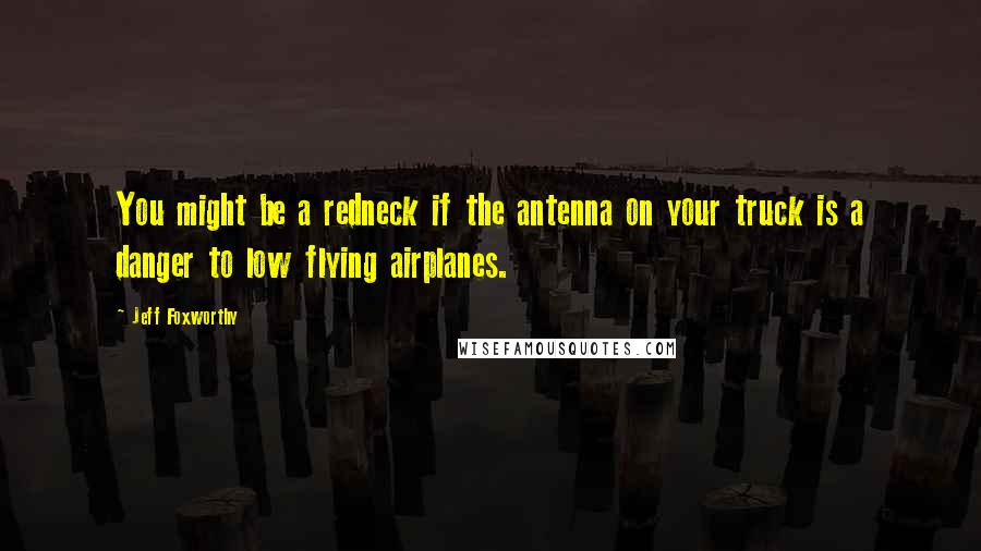 Jeff Foxworthy Quotes: You might be a redneck if the antenna on your truck is a danger to low flying airplanes.