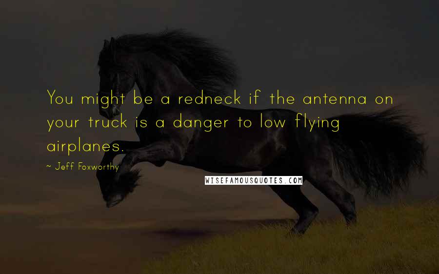 Jeff Foxworthy Quotes: You might be a redneck if the antenna on your truck is a danger to low flying airplanes.