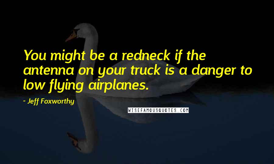 Jeff Foxworthy Quotes: You might be a redneck if the antenna on your truck is a danger to low flying airplanes.