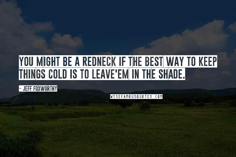 Jeff Foxworthy Quotes: You might be a redneck if the best way to keep things cold is to leave'em in the shade.