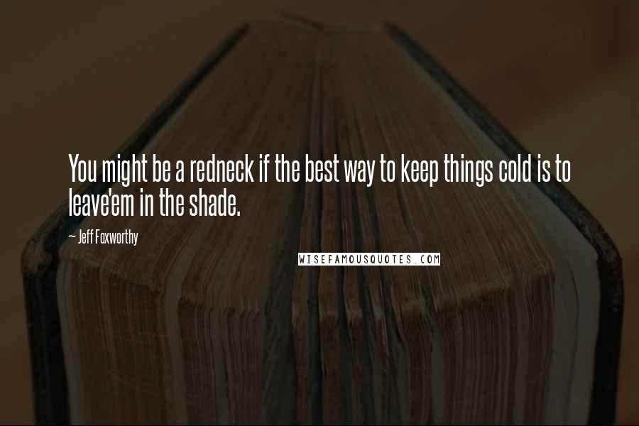 Jeff Foxworthy Quotes: You might be a redneck if the best way to keep things cold is to leave'em in the shade.