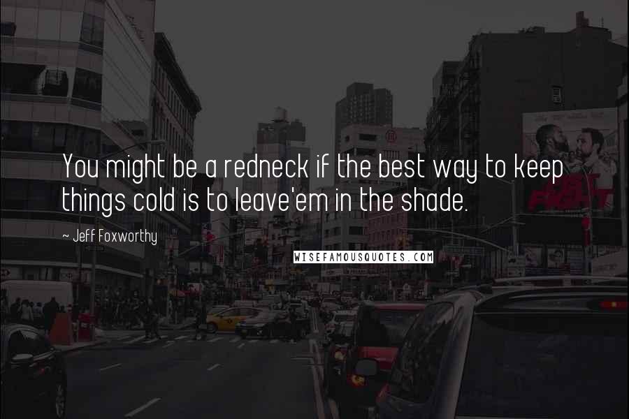 Jeff Foxworthy Quotes: You might be a redneck if the best way to keep things cold is to leave'em in the shade.