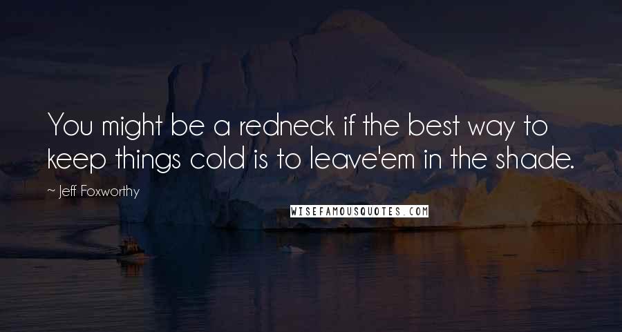 Jeff Foxworthy Quotes: You might be a redneck if the best way to keep things cold is to leave'em in the shade.