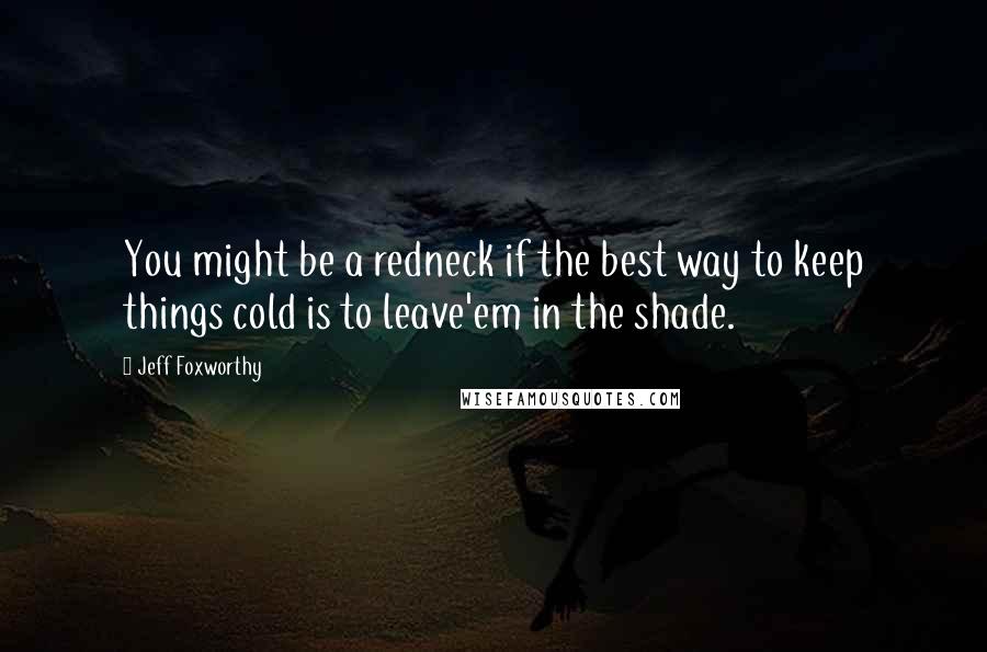 Jeff Foxworthy Quotes: You might be a redneck if the best way to keep things cold is to leave'em in the shade.