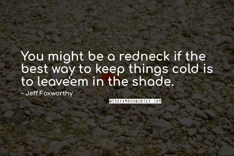 Jeff Foxworthy Quotes: You might be a redneck if the best way to keep things cold is to leave'em in the shade.