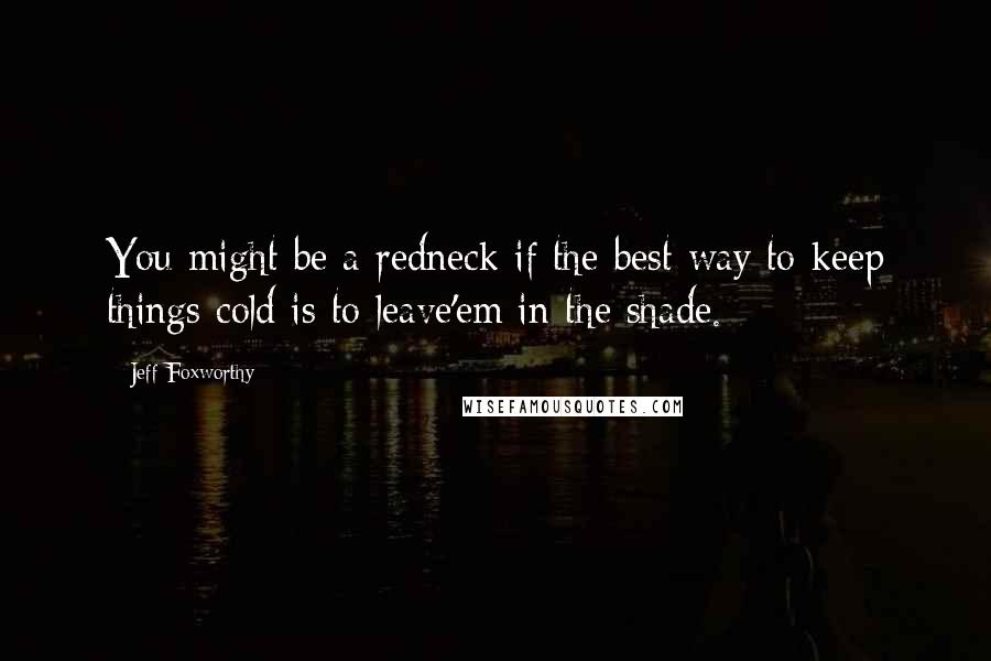 Jeff Foxworthy Quotes: You might be a redneck if the best way to keep things cold is to leave'em in the shade.