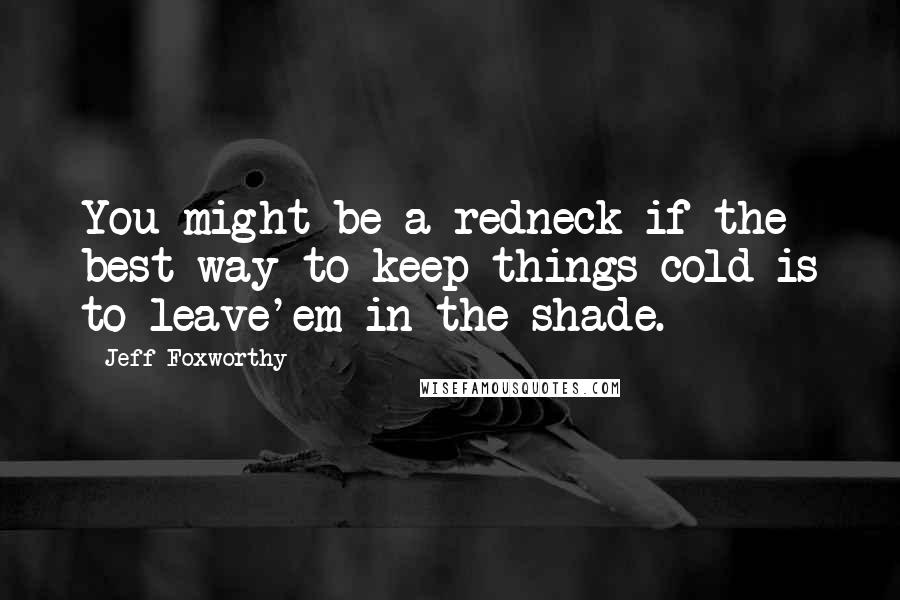 Jeff Foxworthy Quotes: You might be a redneck if the best way to keep things cold is to leave'em in the shade.
