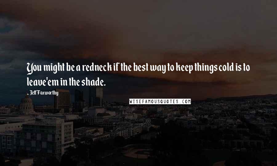 Jeff Foxworthy Quotes: You might be a redneck if the best way to keep things cold is to leave'em in the shade.