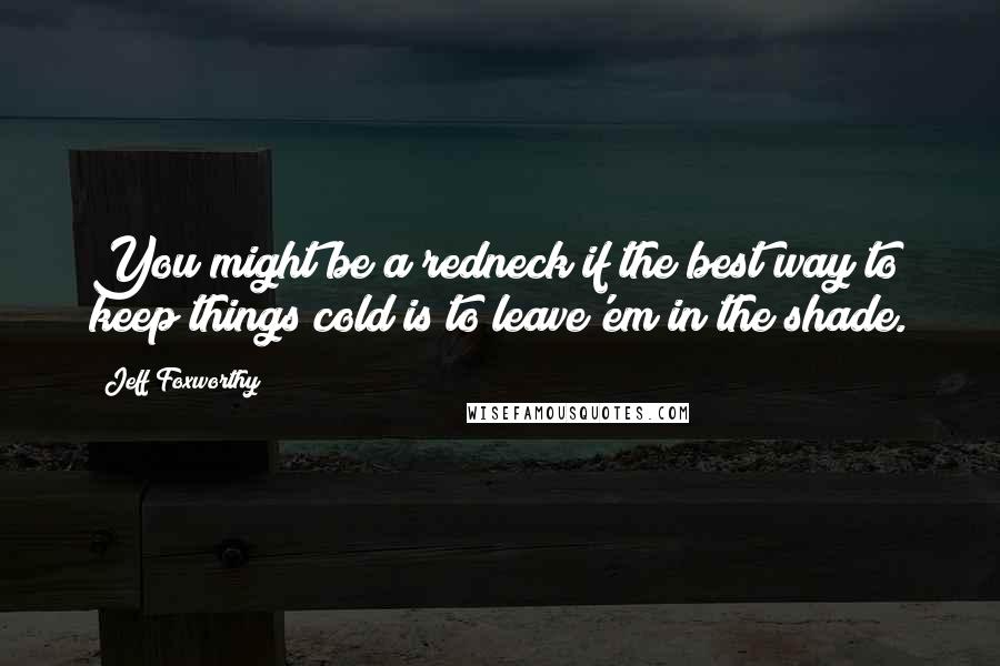 Jeff Foxworthy Quotes: You might be a redneck if the best way to keep things cold is to leave'em in the shade.