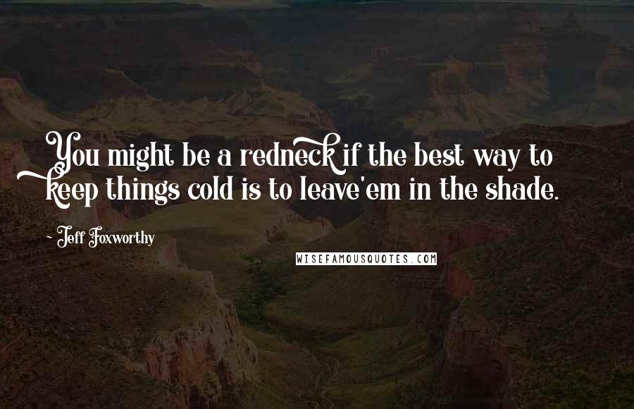 Jeff Foxworthy Quotes: You might be a redneck if the best way to keep things cold is to leave'em in the shade.