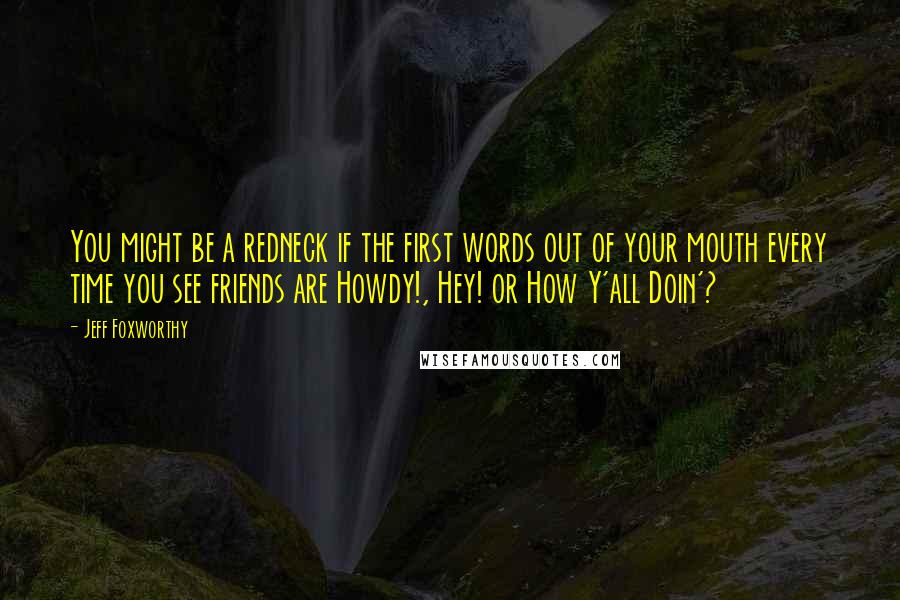 Jeff Foxworthy Quotes: You might be a redneck if the first words out of your mouth every time you see friends are Howdy!, Hey! or How Y'all Doin'?