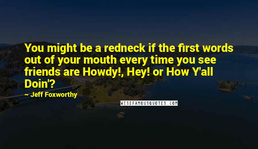 Jeff Foxworthy Quotes: You might be a redneck if the first words out of your mouth every time you see friends are Howdy!, Hey! or How Y'all Doin'?