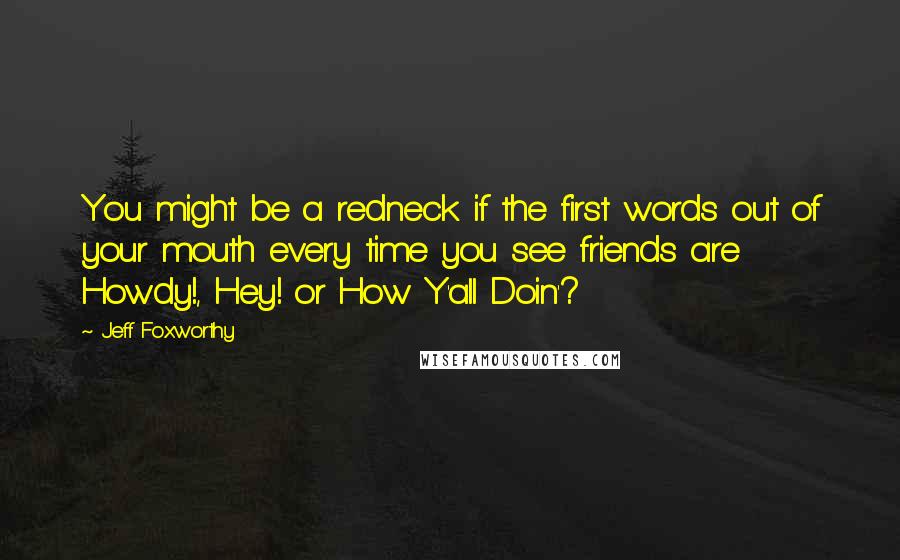 Jeff Foxworthy Quotes: You might be a redneck if the first words out of your mouth every time you see friends are Howdy!, Hey! or How Y'all Doin'?