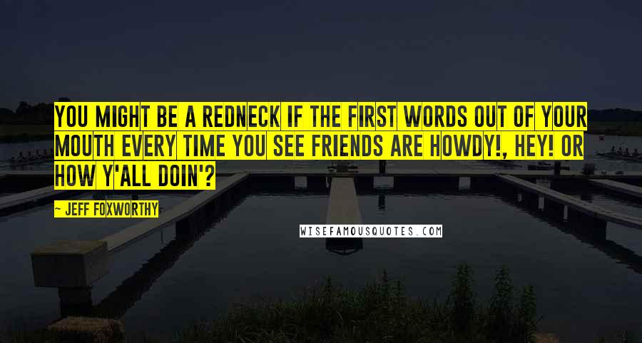 Jeff Foxworthy Quotes: You might be a redneck if the first words out of your mouth every time you see friends are Howdy!, Hey! or How Y'all Doin'?