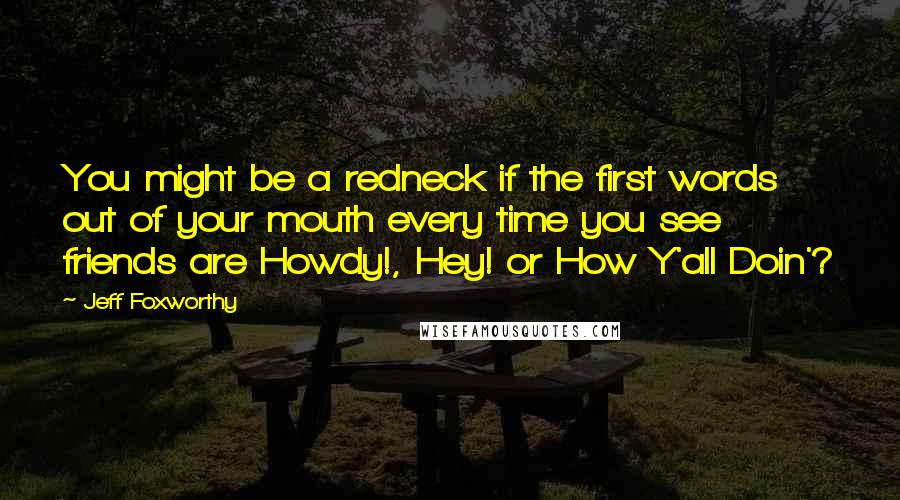 Jeff Foxworthy Quotes: You might be a redneck if the first words out of your mouth every time you see friends are Howdy!, Hey! or How Y'all Doin'?