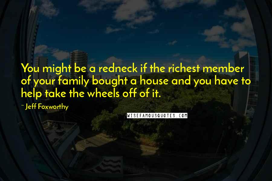 Jeff Foxworthy Quotes: You might be a redneck if the richest member of your family bought a house and you have to help take the wheels off of it.