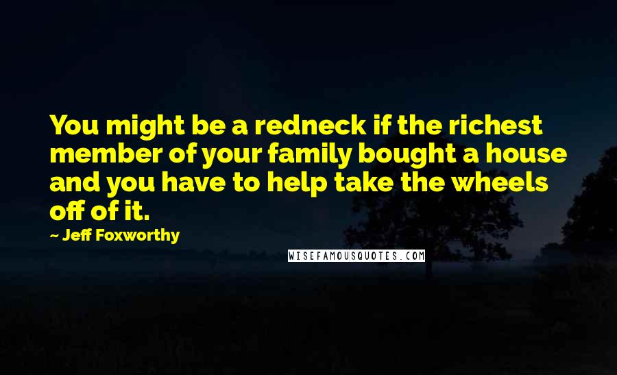 Jeff Foxworthy Quotes: You might be a redneck if the richest member of your family bought a house and you have to help take the wheels off of it.