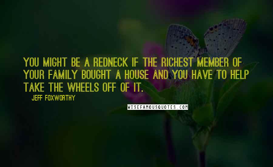 Jeff Foxworthy Quotes: You might be a redneck if the richest member of your family bought a house and you have to help take the wheels off of it.