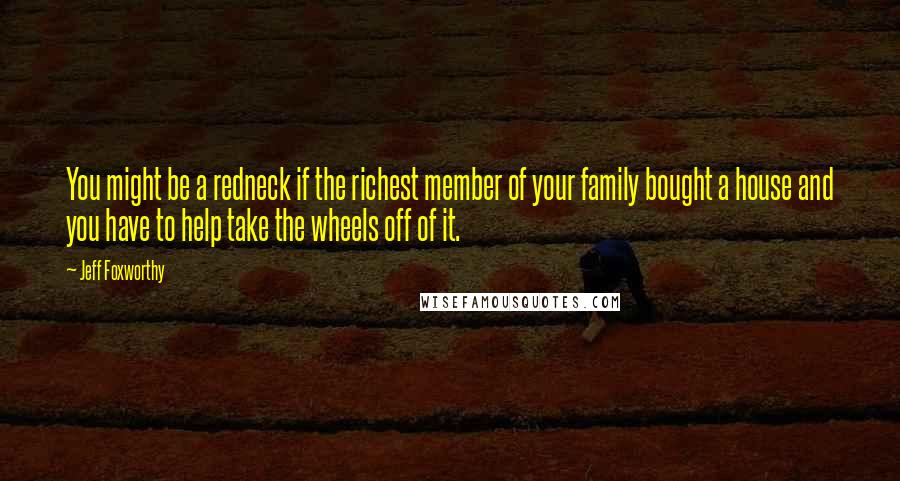 Jeff Foxworthy Quotes: You might be a redneck if the richest member of your family bought a house and you have to help take the wheels off of it.