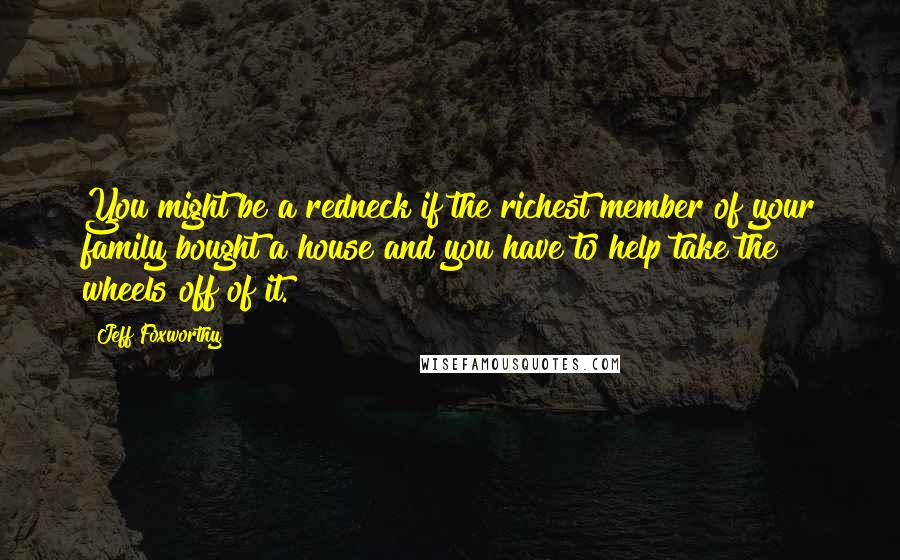 Jeff Foxworthy Quotes: You might be a redneck if the richest member of your family bought a house and you have to help take the wheels off of it.