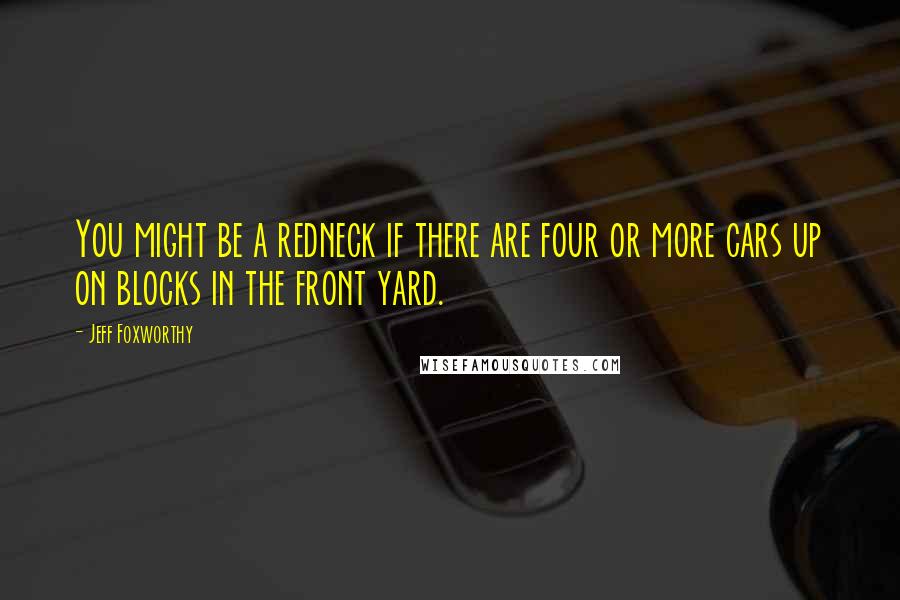 Jeff Foxworthy Quotes: You might be a redneck if there are four or more cars up on blocks in the front yard.