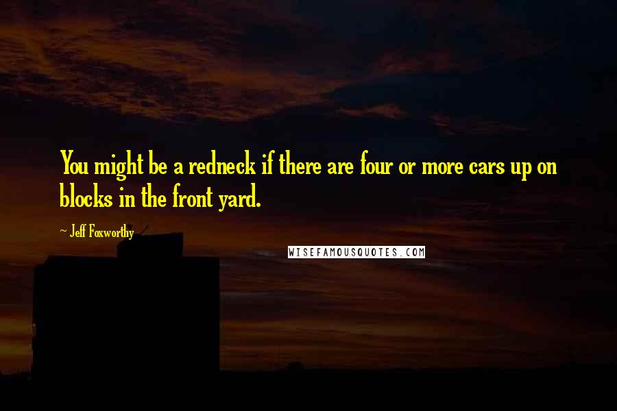 Jeff Foxworthy Quotes: You might be a redneck if there are four or more cars up on blocks in the front yard.