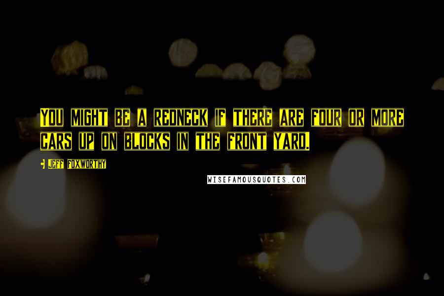 Jeff Foxworthy Quotes: You might be a redneck if there are four or more cars up on blocks in the front yard.