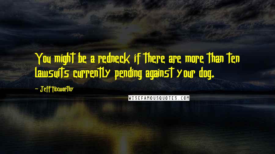 Jeff Foxworthy Quotes: You might be a redneck if there are more than ten lawsuits currently pending against your dog.