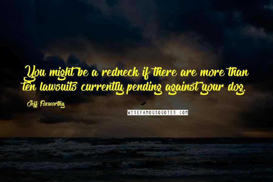 Jeff Foxworthy Quotes: You might be a redneck if there are more than ten lawsuits currently pending against your dog.