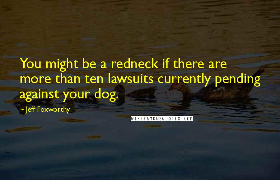 Jeff Foxworthy Quotes: You might be a redneck if there are more than ten lawsuits currently pending against your dog.