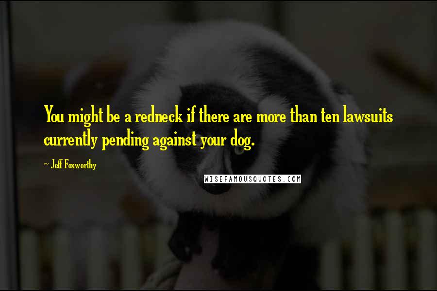 Jeff Foxworthy Quotes: You might be a redneck if there are more than ten lawsuits currently pending against your dog.