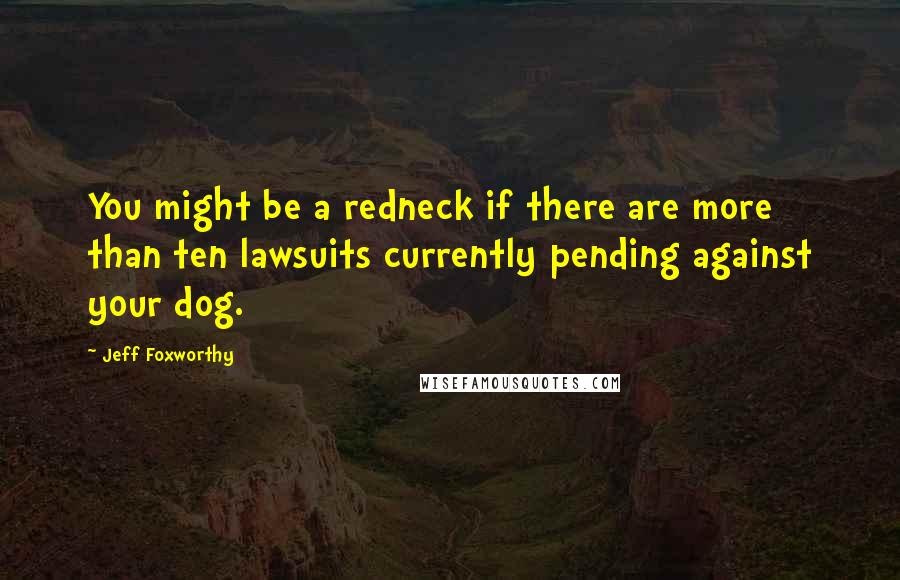 Jeff Foxworthy Quotes: You might be a redneck if there are more than ten lawsuits currently pending against your dog.