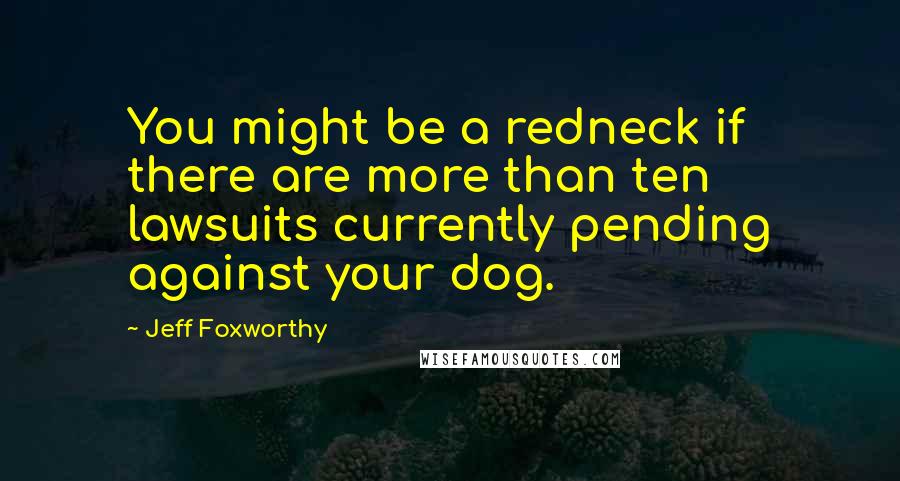 Jeff Foxworthy Quotes: You might be a redneck if there are more than ten lawsuits currently pending against your dog.